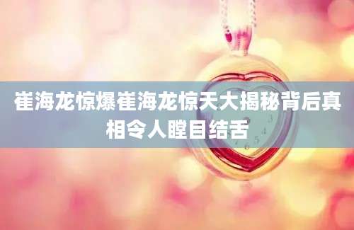 崔海龙惊爆崔海龙惊天大揭秘背后真相令人瞠目结舌