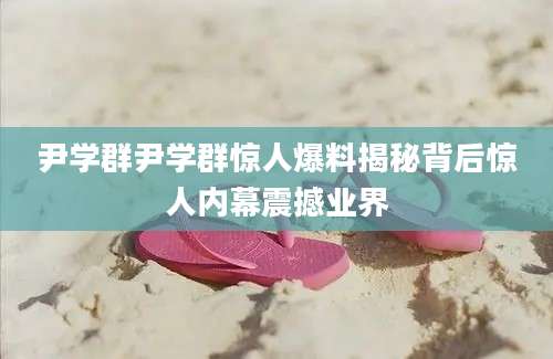 尹学群尹学群惊人爆料揭秘背后惊人内幕震撼业界