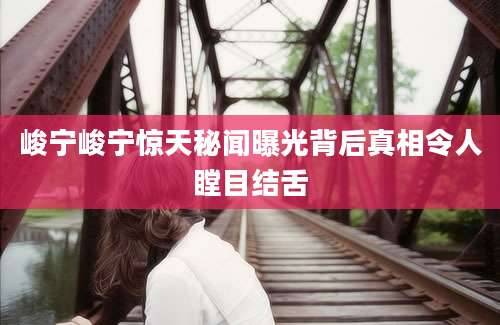 峻宁峻宁惊天秘闻曝光背后真相令人瞠目结舌