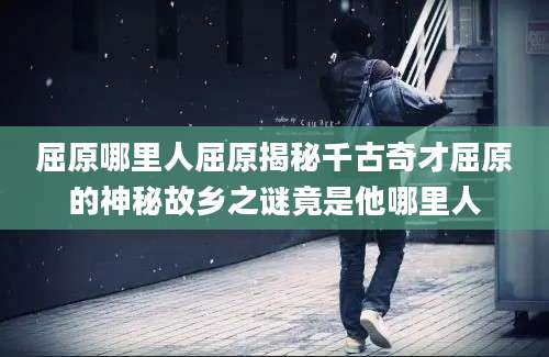 屈原哪里人屈原揭秘千古奇才屈原的神秘故乡之谜竟是他哪里人