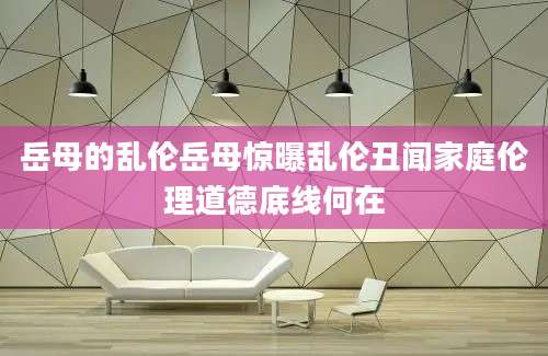 岳母的乱伦岳母惊曝乱伦丑闻家庭伦理道德底线何在