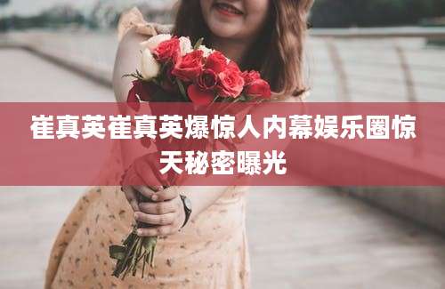 崔真英崔真英爆惊人内幕娱乐圈惊天秘密曝光