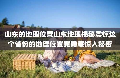 山东的地理位置山东地理揭秘震惊这个省份的地理位置竟隐藏惊人秘密