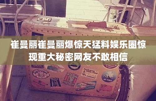 崔曼丽崔曼丽爆惊天猛料娱乐圈惊现重大秘密网友不敢相信