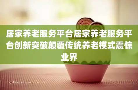 居家养老服务平台居家养老服务平台创新突破颠覆传统养老模式震惊业界