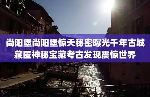 尚阳堡尚阳堡惊天秘密曝光千年古城藏匿神秘宝藏考古发现震惊世界