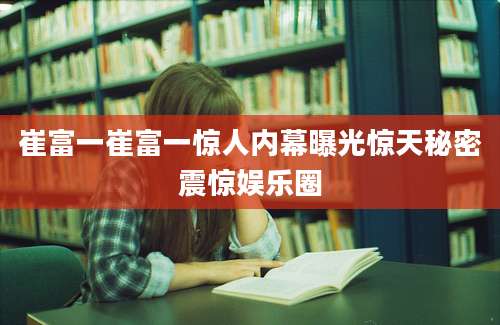 崔富一崔富一惊人内幕曝光惊天秘密震惊娱乐圈