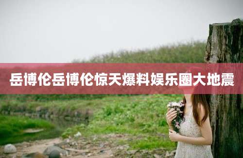 岳博伦岳博伦惊天爆料娱乐圈大地震
