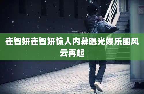 崔智妍崔智妍惊人内幕曝光娱乐圈风云再起