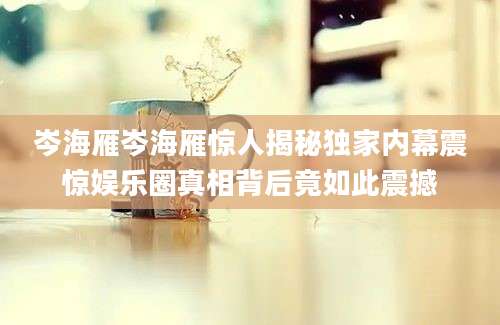 岑海雁岑海雁惊人揭秘独家内幕震惊娱乐圈真相背后竟如此震撼