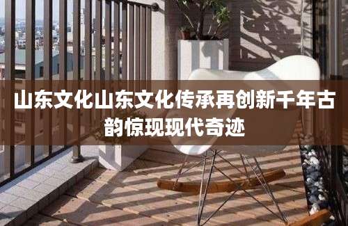 山东文化山东文化传承再创新千年古韵惊现现代奇迹