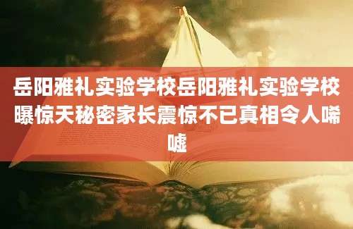 岳阳雅礼实验学校岳阳雅礼实验学校曝惊天秘密家长震惊不已真相令人唏嘘
