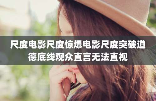 尺度电影尺度惊爆电影尺度突破道德底线观众直言无法直视