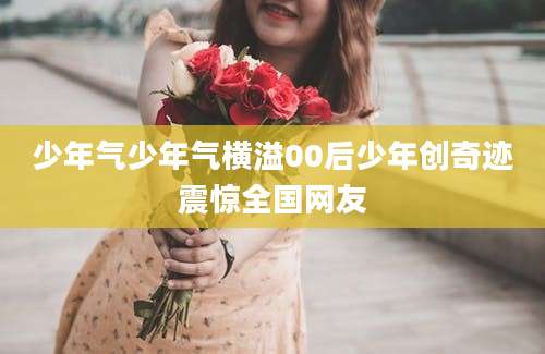 少年气少年气横溢00后少年创奇迹震惊全国网友