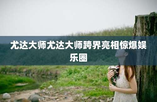 尤达大师尤达大师跨界亮相惊爆娱乐圈