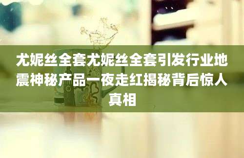 尤妮丝全套尤妮丝全套引发行业地震神秘产品一夜走红揭秘背后惊人真相